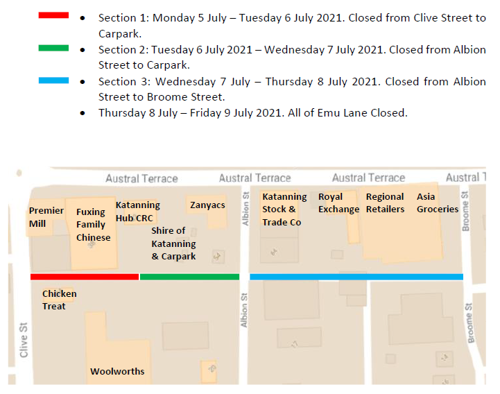 Section 1: Monday 5 July – Tuesday 6 July 2021. Closed from Clive Street to Carpark. Section 2: Tuesday 6 July 2021 – Wednesday 7 July 2021. Closed from Albion Street to Carpark. Section 3: Wednesday 7 July – Thursday 8 July 2021. Closed from Albion Street to Broome Street. Thursday 8 July – Friday 9 July 2021. All of Emu Lane Closed.